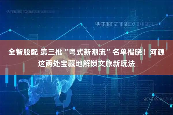 全智股配 第三批“粤式新潮流”名单揭晓！河源这两处宝藏地解锁文旅新玩法