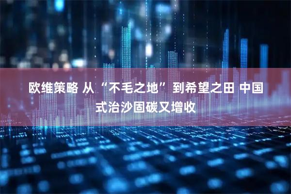 欧维策略 从 “不毛之地” 到希望之田 中国式治沙固碳又增收
