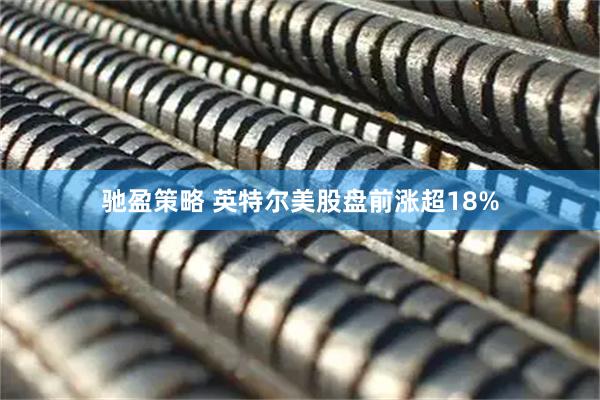 驰盈策略 英特尔美股盘前涨超18%
