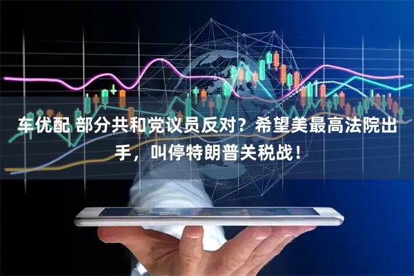 车优配 部分共和党议员反对？希望美最高法院出手，叫停特朗普关税战！