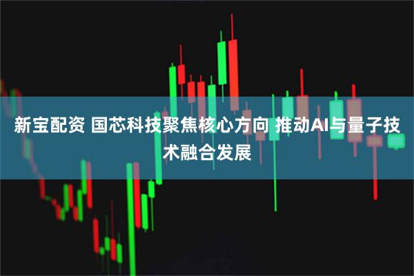 新宝配资 国芯科技聚焦核心方向 推动AI与量子技术融合发展