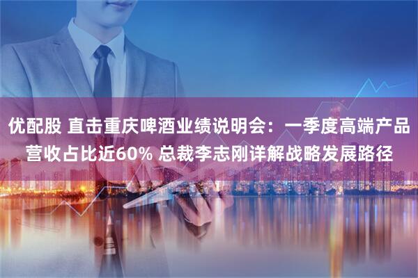 优配股 直击重庆啤酒业绩说明会：一季度高端产品营收占比近60% 总裁李志刚详解战略发展路径