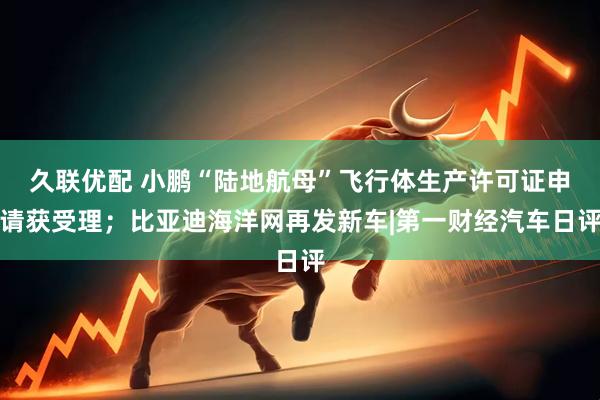 久联优配 小鹏“陆地航母”飞行体生产许可证申请获受理；比亚迪海洋网再发新车|第一财经汽车日评