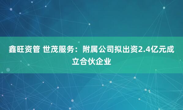 鑫旺资管 世茂服务：附属公司拟出资2.4亿元成立合伙企业