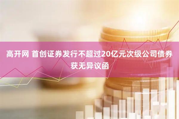 高开网 首创证券发行不超过20亿元次级公司债券获无异议函