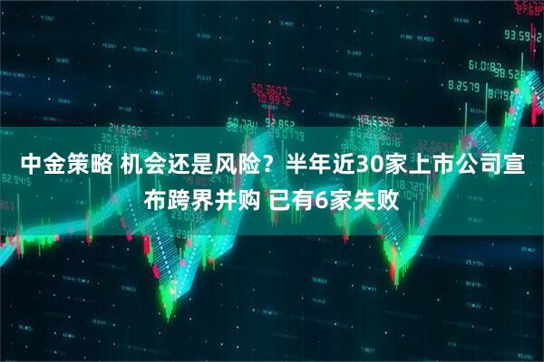 中金策略 机会还是风险？半年近30家上市公司宣布跨界并购 已有6家失败
