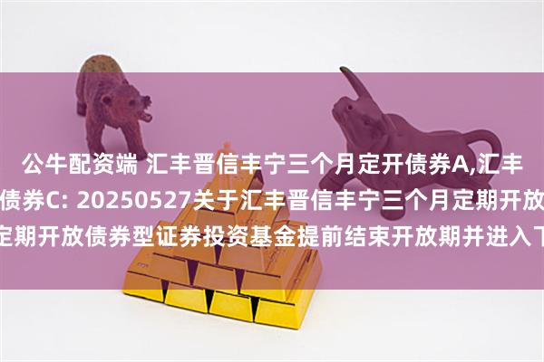 公牛配资端 汇丰晋信丰宁三个月定开债券A,汇丰晋信丰宁三个月定开债券C: 20250527关于汇丰晋信丰宁三个月定期开放债券型证券投资基金提前结束开放期并进入下一封闭期的提示性公告