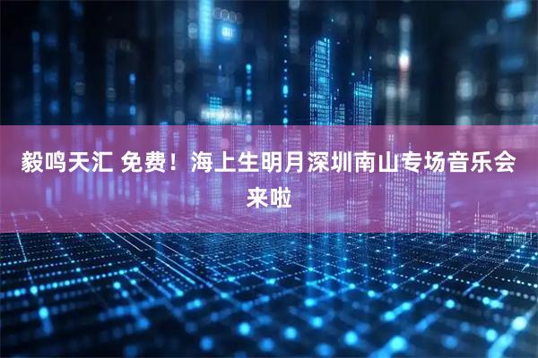 毅鸣天汇 免费！海上生明月深圳南山专场音乐会来啦