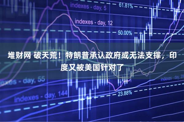 堆财网 破天荒！特朗普承认政府或无法支撑，印度又被美国针对了