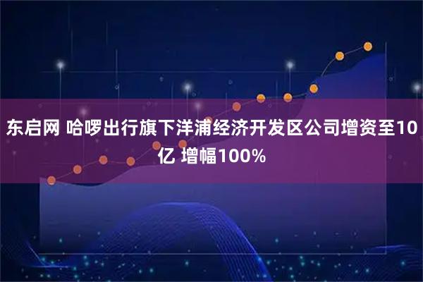 东启网 哈啰出行旗下洋浦经济开发区公司增资至10亿 增幅100%