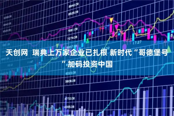 天创网  瑞典上万家企业已扎根 新时代“哥德堡号”加码投资中国