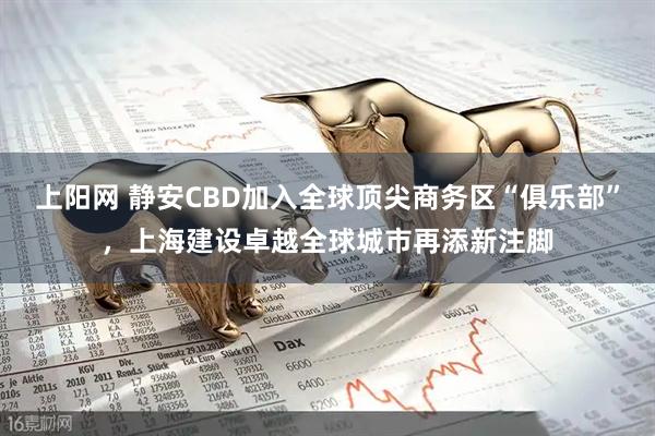 上阳网 静安CBD加入全球顶尖商务区“俱乐部”，上海建设卓越全球城市再添新注脚