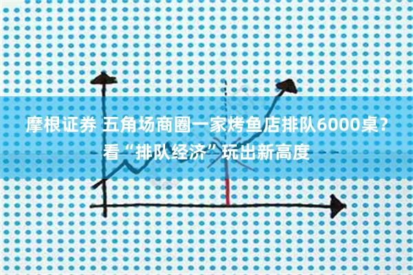 摩根证券 五角场商圈一家烤鱼店排队6000桌?看“排队经济”玩出新高度
