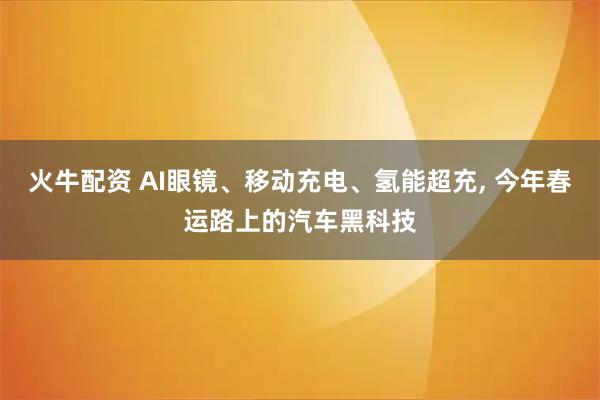 火牛配资 AI眼镜、移动充电、氢能超充, 今年春运路上的汽车黑科技