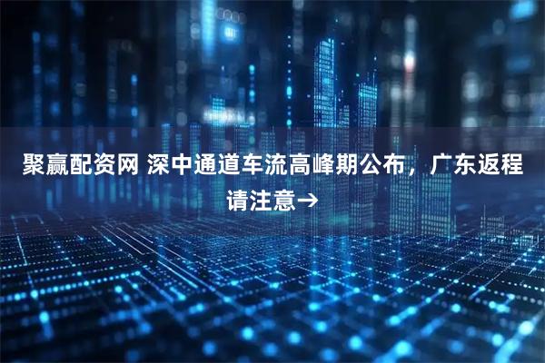 聚赢配资网 深中通道车流高峰期公布，广东返程请注意→