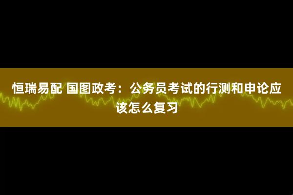 恒瑞易配 国图政考：公务员考试的行测和申论应该怎么复习