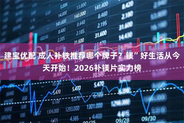 建宝优配 成人补铁推荐哪个牌子？镁”好生活从今天开始！2026补镁片实力榜