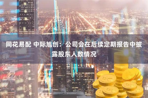 同花易配 中际旭创：公司会在后续定期报告中披露股东人数情况