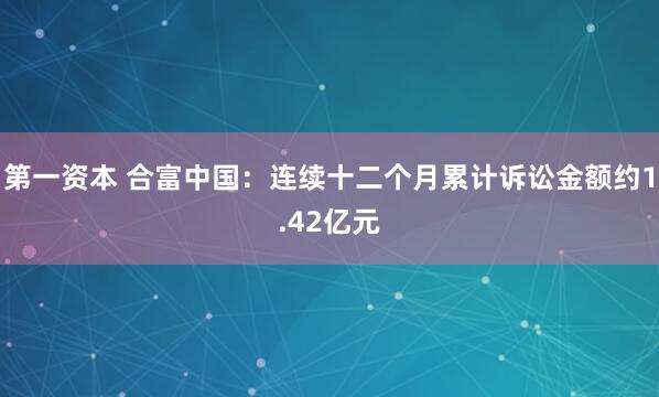 第一资本 合富中国:连续十二个月累计诉讼金额约1.42亿元
