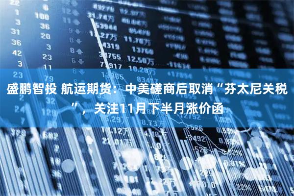 盛鹏智投 航运期货：中美磋商后取消“芬太尼关税”，关注11月下半月涨价函