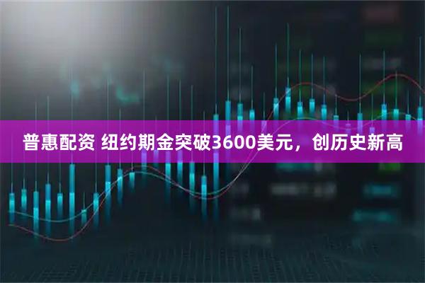 普惠配资 纽约期金突破3600美元,创历史新高
