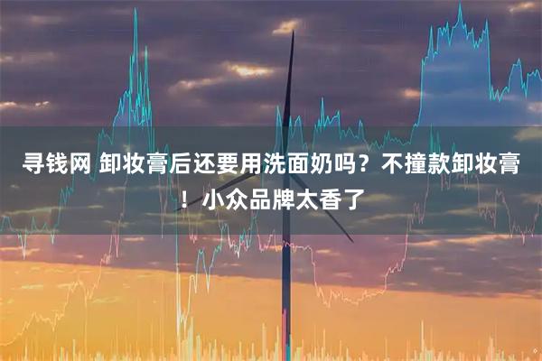 寻钱网 卸妆膏后还要用洗面奶吗？不撞款卸妆膏！小众品牌太香了