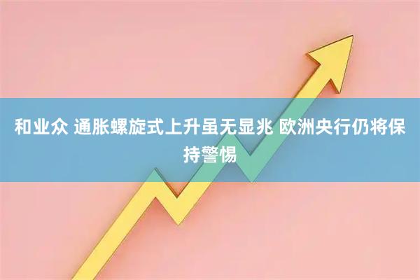 和业众 通胀螺旋式上升虽无显兆 欧洲央行仍将保持警惕
