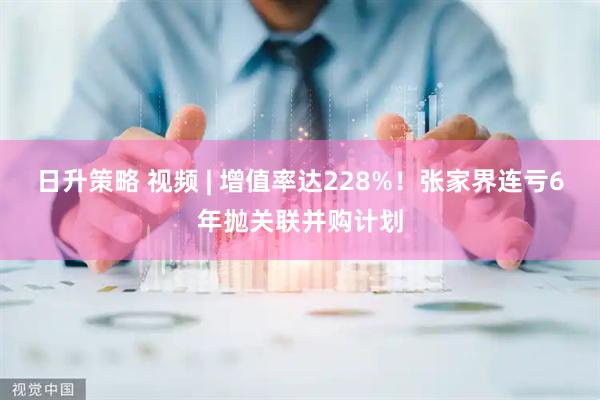 日升策略 视频 | 增值率达228%！张家界连亏6年抛关联并购计划